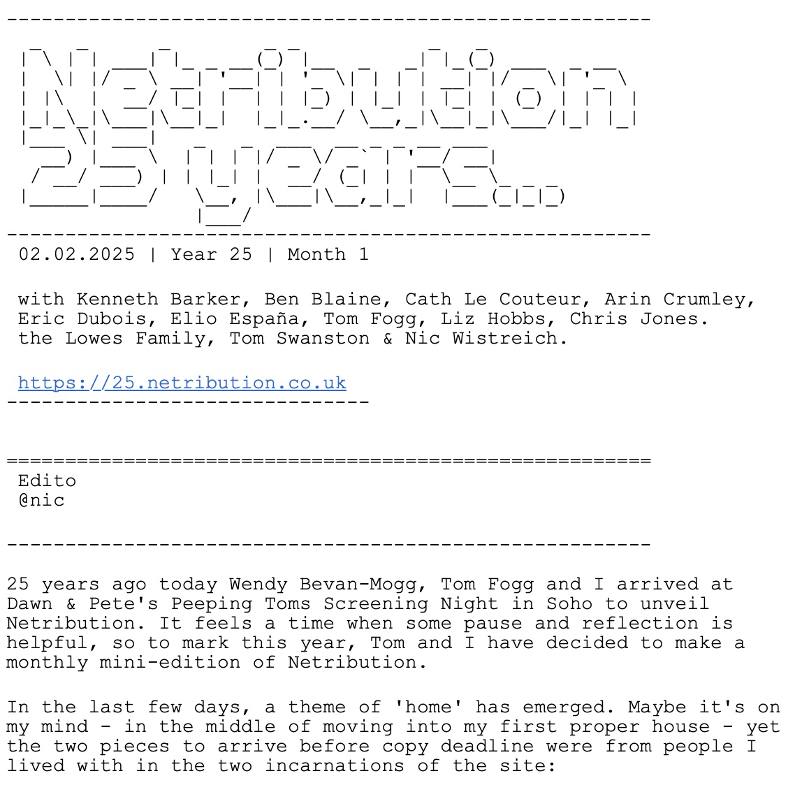 Screengrab of text. It reads "Netribution 25 years: 02.02.2025 | Year 25 | Month 1 with Kenneth Barker, Ben Blaine, Cath Le Couteur, Arin Crumley, Eric Dubois, Elio España, Tom Fogg, Liz Hobbs, Chris Jones. the Lowes Family, Tom Swanston & Nic Wistreich. 25 years ago today Wendy Bevan-Mogg, Tom Fogg and I arrived at Dawn & Pete's Peeping Toms Screening Night in Soho to unveil Netribution. It feels a time when some pause and reflection is helpful, so to mark this year, Tom and I have decided to make a monthly mini-edition of Netribution. In the last few days, a theme of 'home' has emerged. Maybe it's on my mind - in the middle of moving into my first proper house - yet the two pieces to arrive before copy deadline were from people I lived with in the two incarnations of the site: The first came from Elio España, who I shared a student flat with, and author of Netribution's first interview – with Steven Soderbergh. He's one-half of one of the hardest working documentary duos you've probably never heard of (making over 100 feature docs) and brings much insight into the last 25 years for indie film distribution."